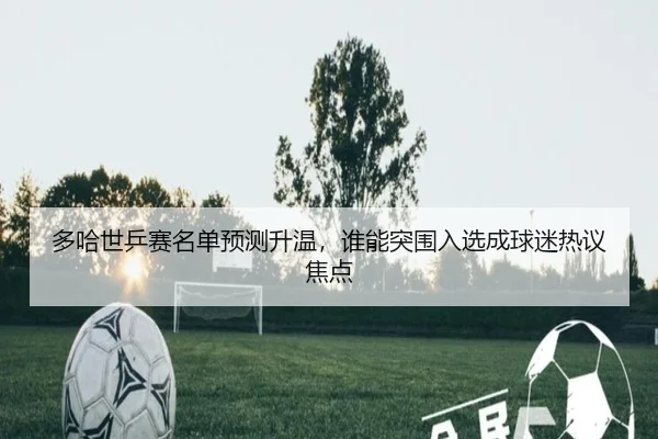 多哈世乒赛名单预测升温，谁能突围入选成球迷热议焦点 | mksports